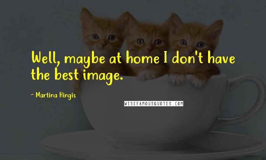 Martina Hingis Quotes: Well, maybe at home I don't have the best image.
