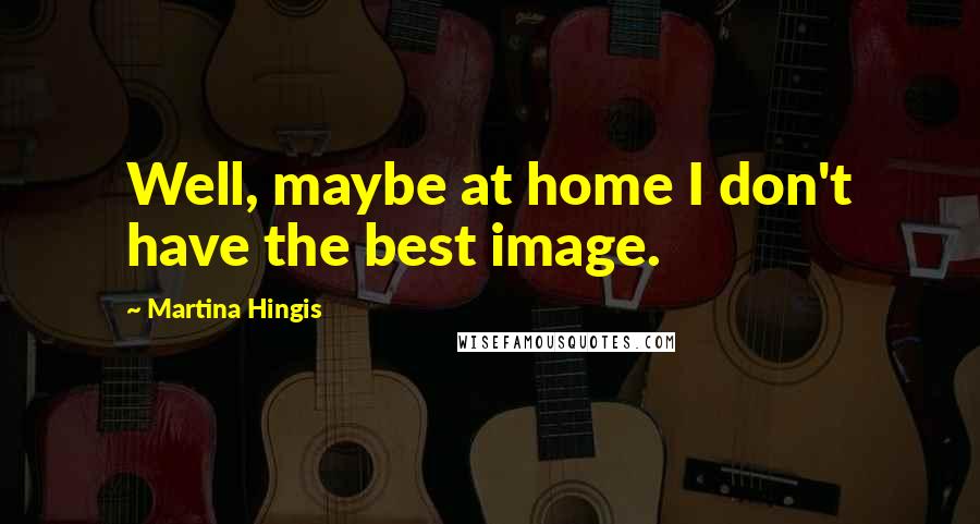 Martina Hingis Quotes: Well, maybe at home I don't have the best image.