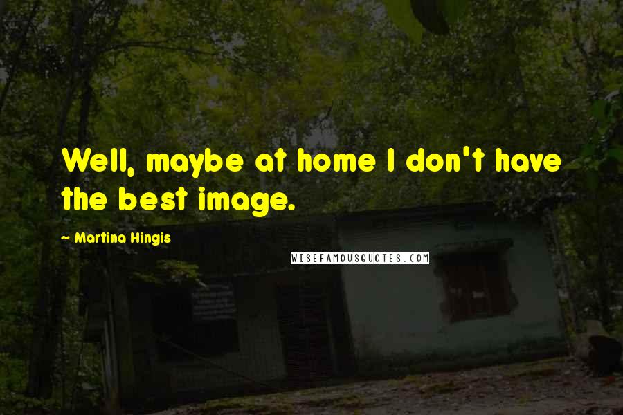 Martina Hingis Quotes: Well, maybe at home I don't have the best image.