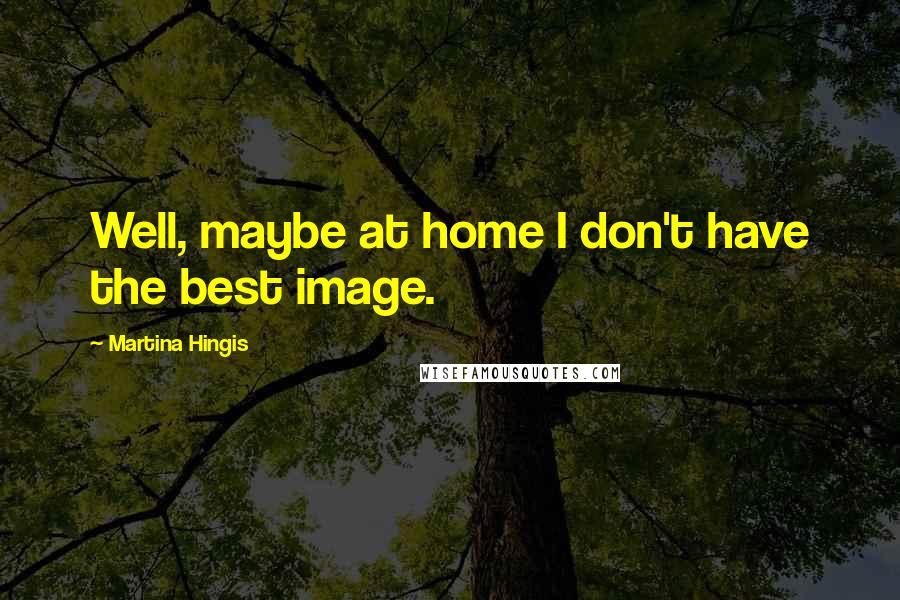 Martina Hingis Quotes: Well, maybe at home I don't have the best image.