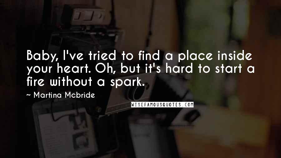 Martina Mcbride Quotes: Baby, I've tried to find a place inside your heart. Oh, but it's hard to start a fire without a spark.