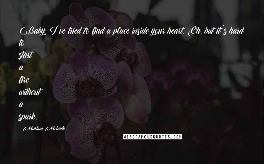 Martina Mcbride Quotes: Baby, I've tried to find a place inside your heart. Oh, but it's hard to start a fire without a spark.
