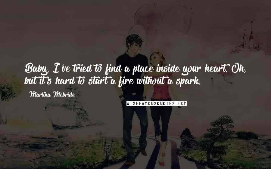 Martina Mcbride Quotes: Baby, I've tried to find a place inside your heart. Oh, but it's hard to start a fire without a spark.