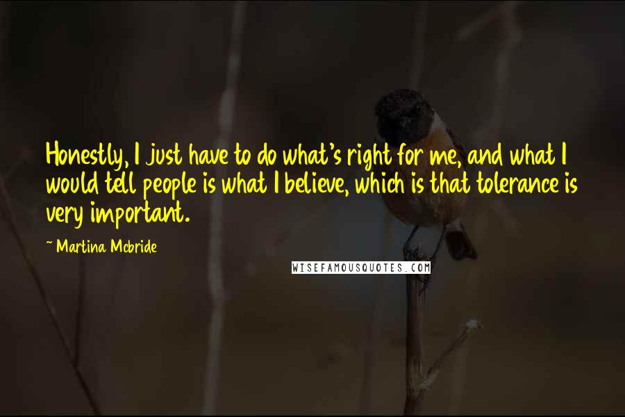 Martina Mcbride Quotes: Honestly, I just have to do what's right for me, and what I would tell people is what I believe, which is that tolerance is very important.