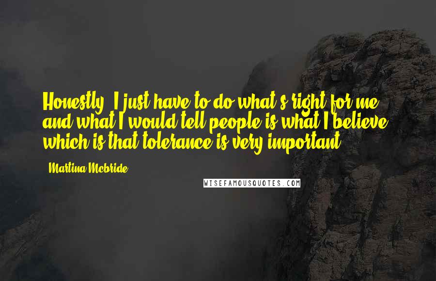 Martina Mcbride Quotes: Honestly, I just have to do what's right for me, and what I would tell people is what I believe, which is that tolerance is very important.