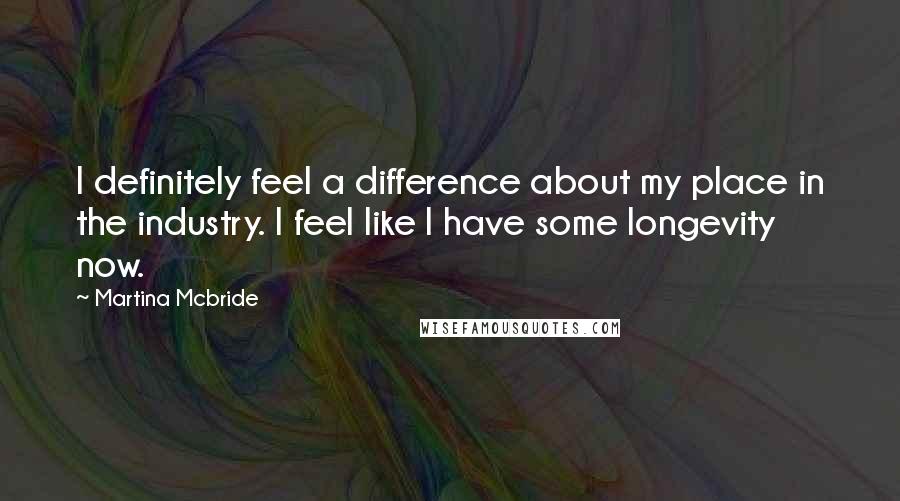 Martina Mcbride Quotes: I definitely feel a difference about my place in the industry. I feel like I have some longevity now.