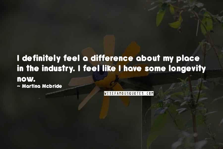 Martina Mcbride Quotes: I definitely feel a difference about my place in the industry. I feel like I have some longevity now.