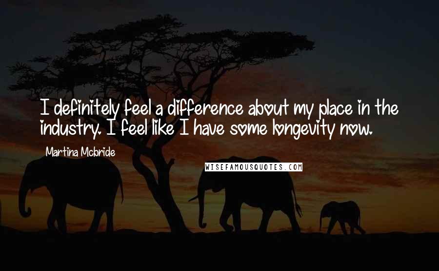 Martina Mcbride Quotes: I definitely feel a difference about my place in the industry. I feel like I have some longevity now.