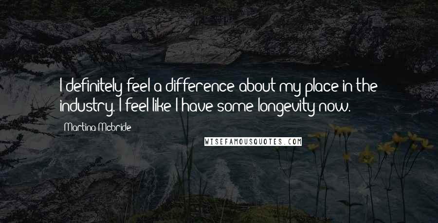 Martina Mcbride Quotes: I definitely feel a difference about my place in the industry. I feel like I have some longevity now.