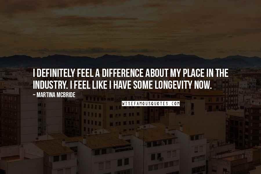 Martina Mcbride Quotes: I definitely feel a difference about my place in the industry. I feel like I have some longevity now.
