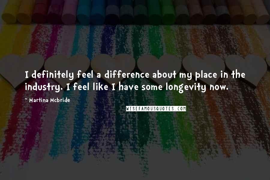 Martina Mcbride Quotes: I definitely feel a difference about my place in the industry. I feel like I have some longevity now.