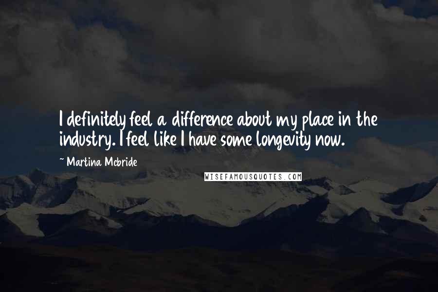 Martina Mcbride Quotes: I definitely feel a difference about my place in the industry. I feel like I have some longevity now.