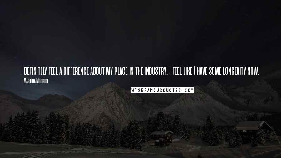 Martina Mcbride Quotes: I definitely feel a difference about my place in the industry. I feel like I have some longevity now.