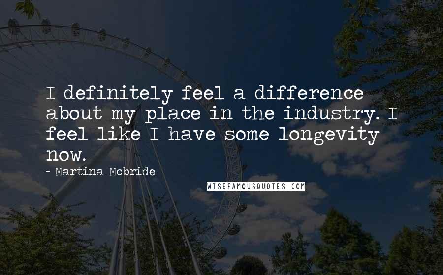 Martina Mcbride Quotes: I definitely feel a difference about my place in the industry. I feel like I have some longevity now.