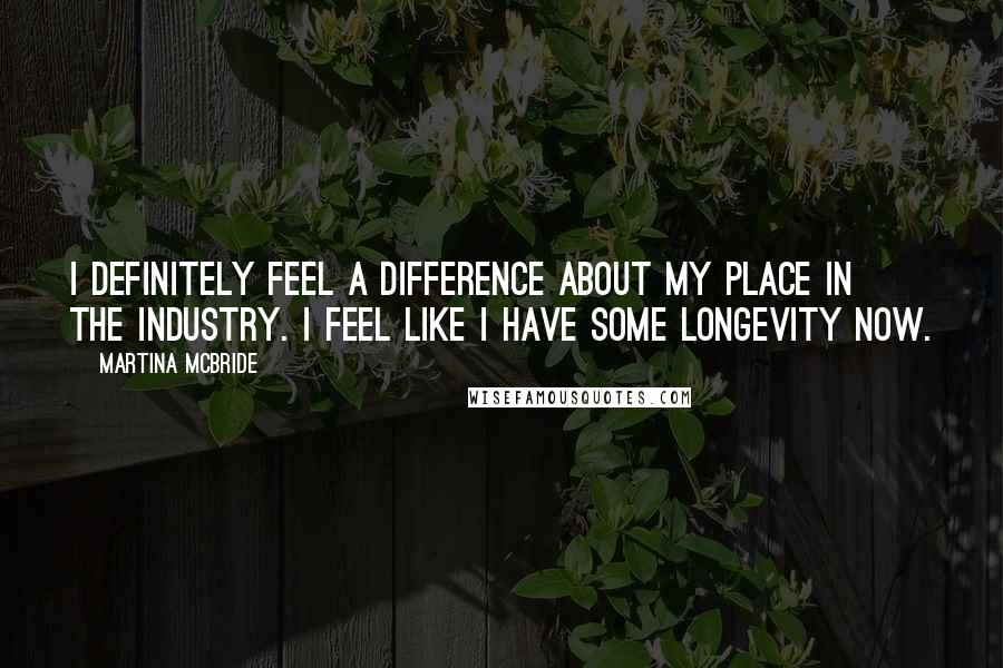 Martina Mcbride Quotes: I definitely feel a difference about my place in the industry. I feel like I have some longevity now.