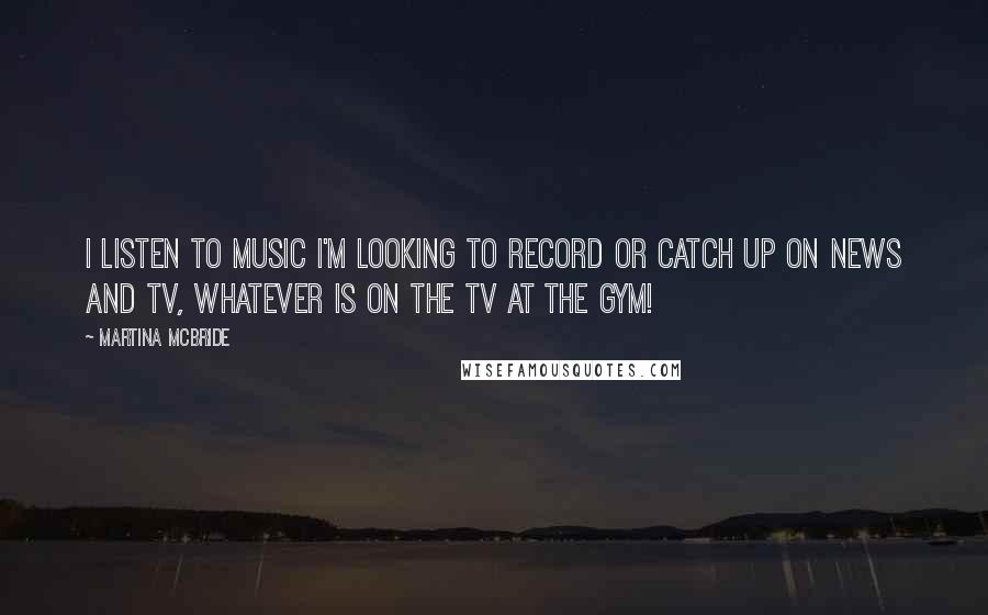 Martina Mcbride Quotes: I listen to music I'm looking to record or catch up on news and TV, whatever is on the TV at the gym!