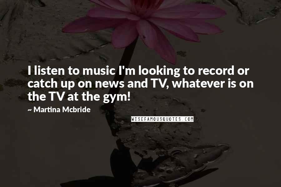 Martina Mcbride Quotes: I listen to music I'm looking to record or catch up on news and TV, whatever is on the TV at the gym!