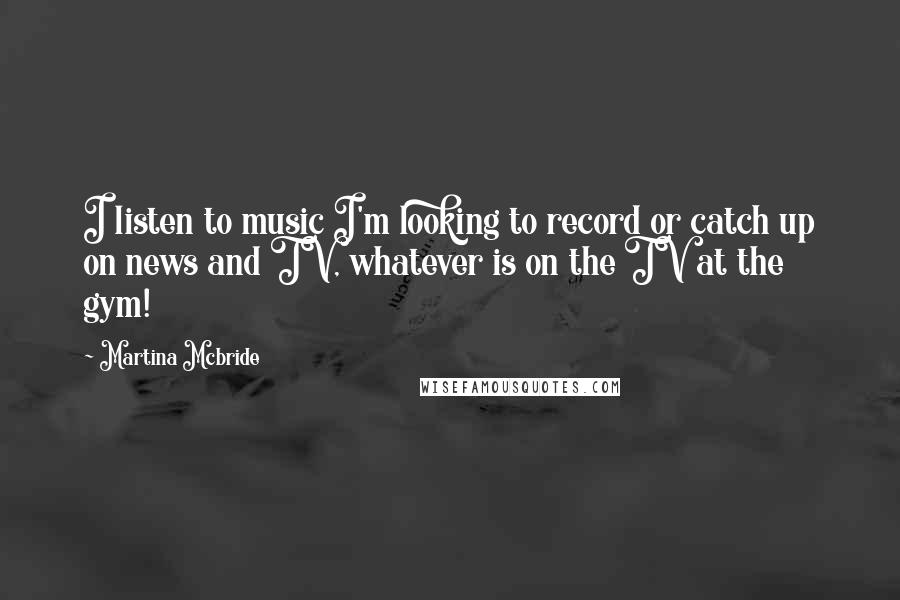 Martina Mcbride Quotes: I listen to music I'm looking to record or catch up on news and TV, whatever is on the TV at the gym!