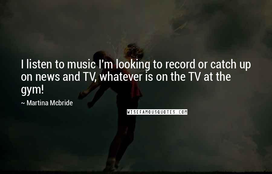 Martina Mcbride Quotes: I listen to music I'm looking to record or catch up on news and TV, whatever is on the TV at the gym!