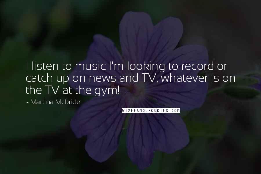 Martina Mcbride Quotes: I listen to music I'm looking to record or catch up on news and TV, whatever is on the TV at the gym!