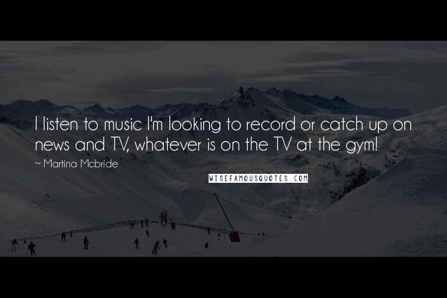 Martina Mcbride Quotes: I listen to music I'm looking to record or catch up on news and TV, whatever is on the TV at the gym!