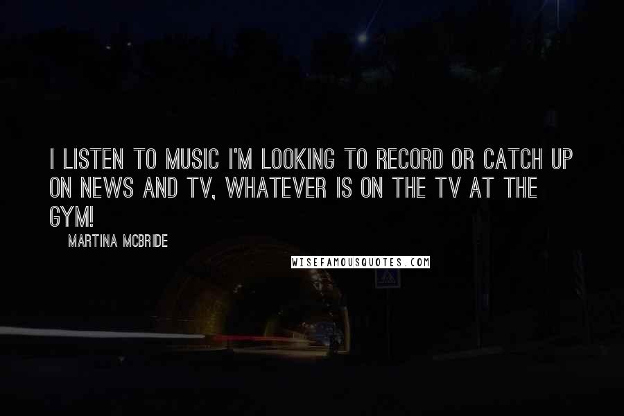 Martina Mcbride Quotes: I listen to music I'm looking to record or catch up on news and TV, whatever is on the TV at the gym!