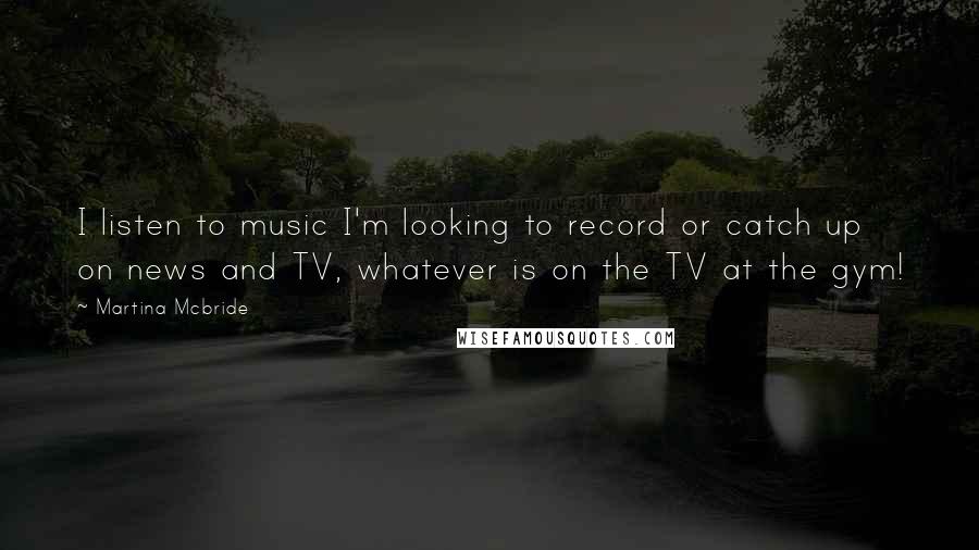 Martina Mcbride Quotes: I listen to music I'm looking to record or catch up on news and TV, whatever is on the TV at the gym!