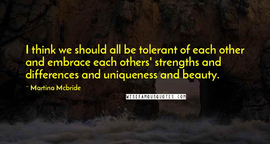 Martina Mcbride Quotes: I think we should all be tolerant of each other and embrace each others' strengths and differences and uniqueness and beauty.