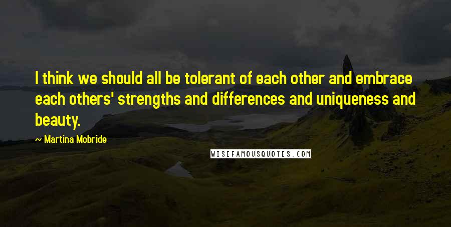 Martina Mcbride Quotes: I think we should all be tolerant of each other and embrace each others' strengths and differences and uniqueness and beauty.