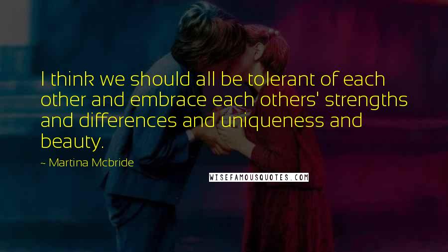 Martina Mcbride Quotes: I think we should all be tolerant of each other and embrace each others' strengths and differences and uniqueness and beauty.