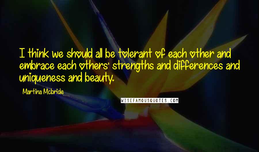 Martina Mcbride Quotes: I think we should all be tolerant of each other and embrace each others' strengths and differences and uniqueness and beauty.