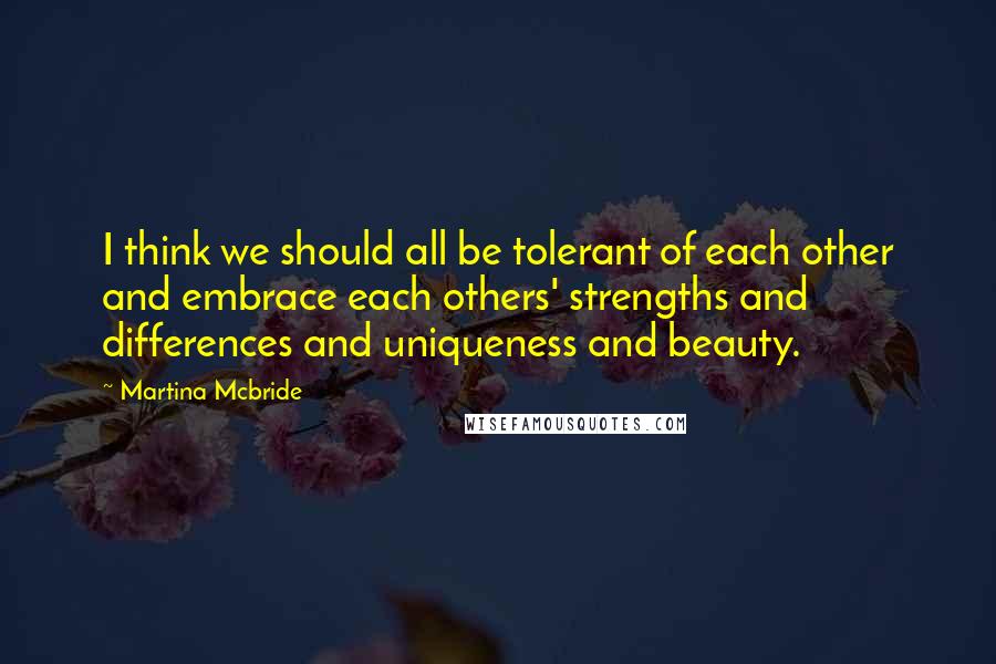 Martina Mcbride Quotes: I think we should all be tolerant of each other and embrace each others' strengths and differences and uniqueness and beauty.