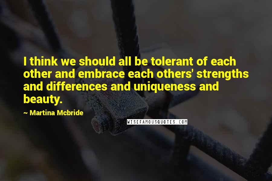 Martina Mcbride Quotes: I think we should all be tolerant of each other and embrace each others' strengths and differences and uniqueness and beauty.