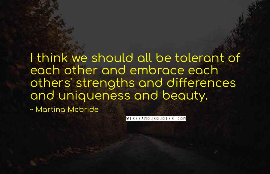 Martina Mcbride Quotes: I think we should all be tolerant of each other and embrace each others' strengths and differences and uniqueness and beauty.