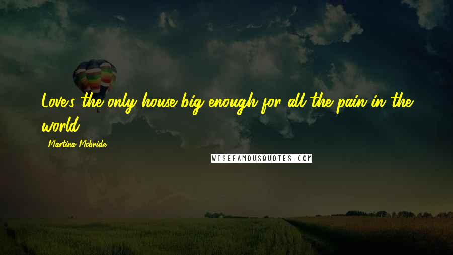 Martina Mcbride Quotes: Love's the only house big enough for all the pain in the world.