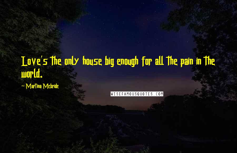 Martina Mcbride Quotes: Love's the only house big enough for all the pain in the world.
