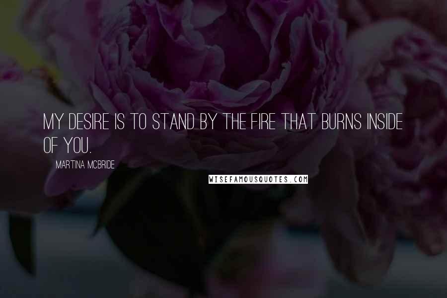 Martina Mcbride Quotes: My desire is to stand by the fire that burns inside of you.