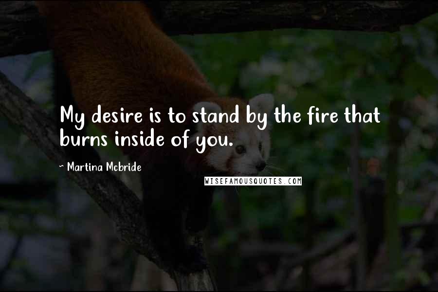 Martina Mcbride Quotes: My desire is to stand by the fire that burns inside of you.