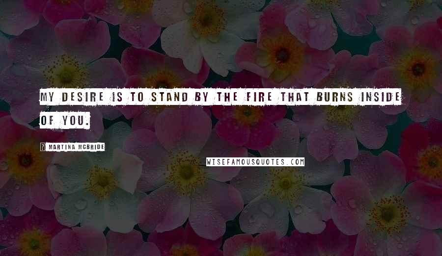 Martina Mcbride Quotes: My desire is to stand by the fire that burns inside of you.