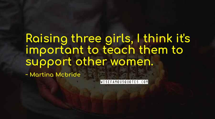 Martina Mcbride Quotes: Raising three girls, I think it's important to teach them to support other women.