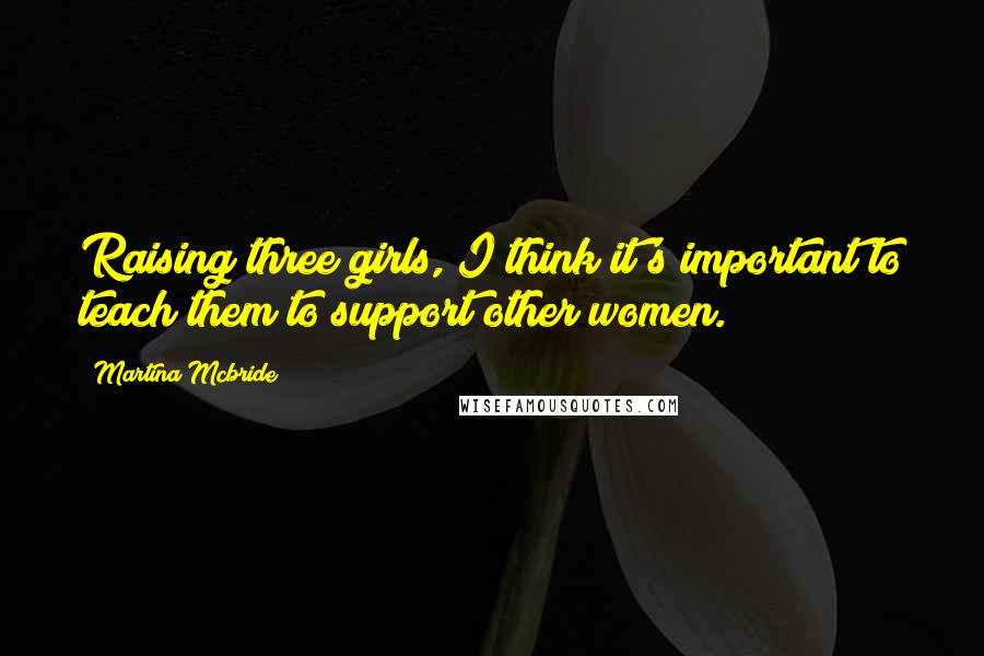 Martina Mcbride Quotes: Raising three girls, I think it's important to teach them to support other women.