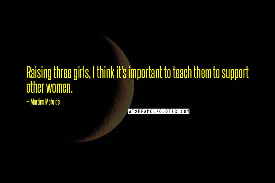 Martina Mcbride Quotes: Raising three girls, I think it's important to teach them to support other women.
