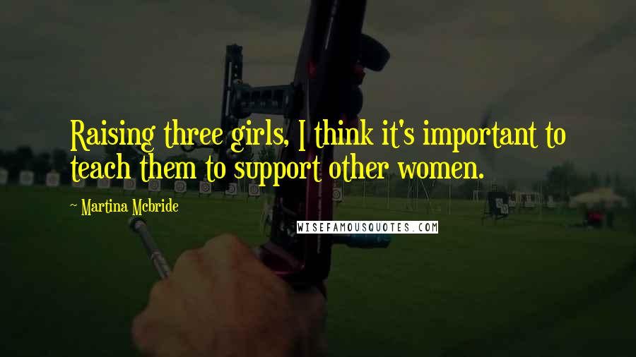 Martina Mcbride Quotes: Raising three girls, I think it's important to teach them to support other women.