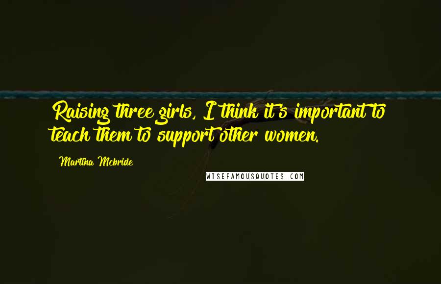 Martina Mcbride Quotes: Raising three girls, I think it's important to teach them to support other women.