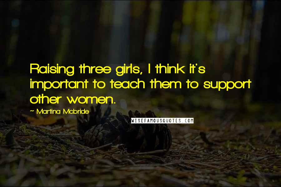 Martina Mcbride Quotes: Raising three girls, I think it's important to teach them to support other women.