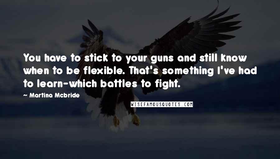 Martina Mcbride Quotes: You have to stick to your guns and still know when to be flexible. That's something I've had to learn-which battles to fight.