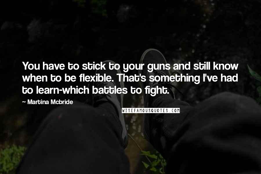 Martina Mcbride Quotes: You have to stick to your guns and still know when to be flexible. That's something I've had to learn-which battles to fight.