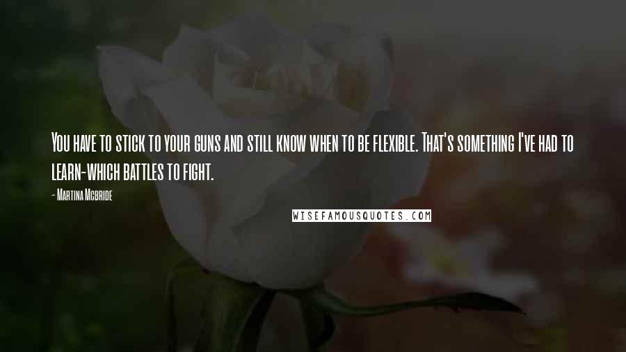 Martina Mcbride Quotes: You have to stick to your guns and still know when to be flexible. That's something I've had to learn-which battles to fight.