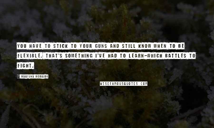 Martina Mcbride Quotes: You have to stick to your guns and still know when to be flexible. That's something I've had to learn-which battles to fight.