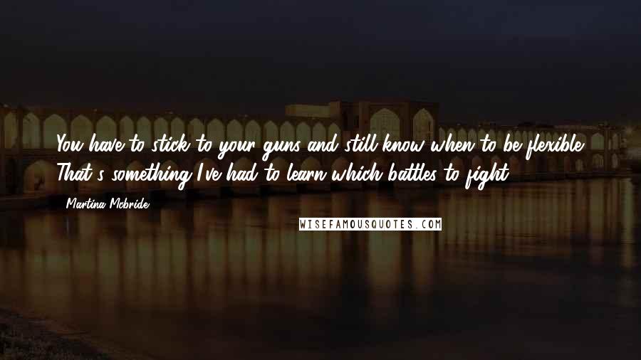 Martina Mcbride Quotes: You have to stick to your guns and still know when to be flexible. That's something I've had to learn-which battles to fight.